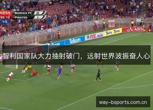 智利国家队大力抽射破门,远射世界波振奋人心 智利国家队大力抽射破门,远射世界波振奋人心