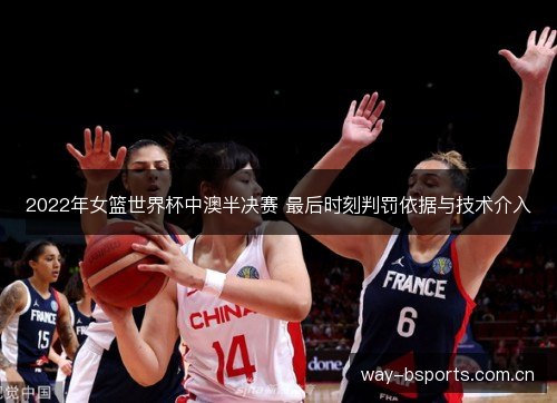 2022年女篮世界杯中澳半决赛 最后时刻判罚依据与技术介入 2022年女篮世界杯中澳半决赛 最后时刻判罚依据与技术介入