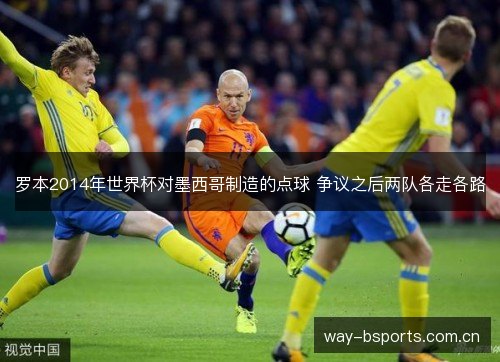罗本2014年世界杯对墨西哥制造的点球 争议之后两队各走各路